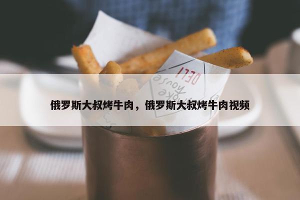 俄罗斯大叔烤牛肉，俄罗斯大叔烤牛肉视频