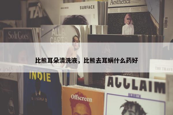 比熊耳朵清洗液，比熊去耳螨什么药好