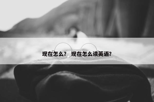 现在怎么？ 现在怎么读英语？