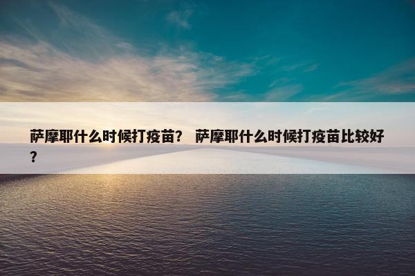 萨摩耶什么时候打疫苗？ 萨摩耶什么时候打疫苗比较好？