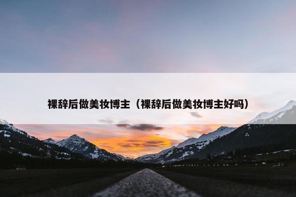 裸辞后做美妆博主（裸辞后做美妆博主好吗）