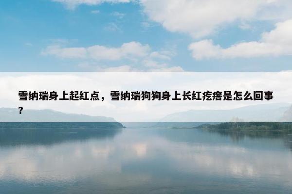 雪纳瑞身上起红点，雪纳瑞狗狗身上长红疙瘩是怎么回事?