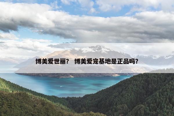 博美爱世丽？ 博美爱宠基地是正品吗？