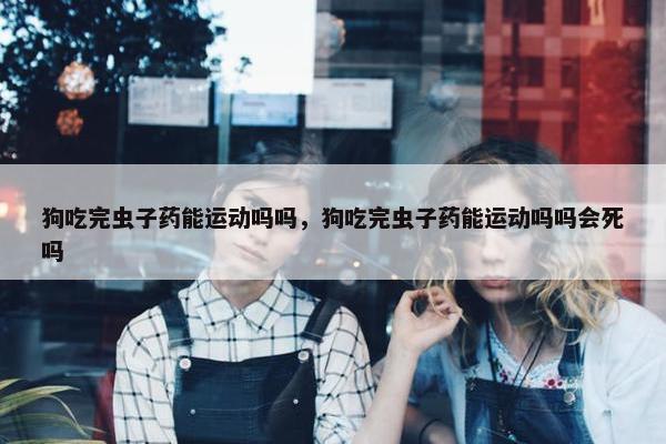 狗吃完虫子药能运动吗吗，狗吃完虫子药能运动吗吗会死吗