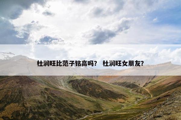杜润旺比范子铭高吗？ 杜润旺女朋友？