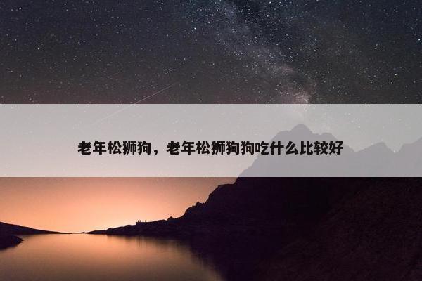 老年松狮狗，老年松狮狗狗吃什么比较好