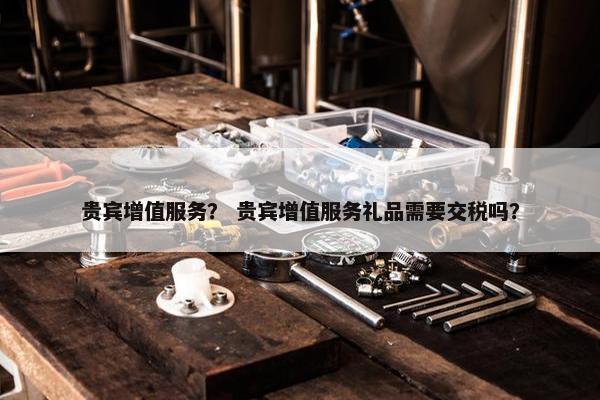 贵宾增值服务？ 贵宾增值服务礼品需要交税吗？
