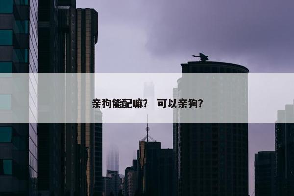 亲狗能配嘛？ 可以亲狗？