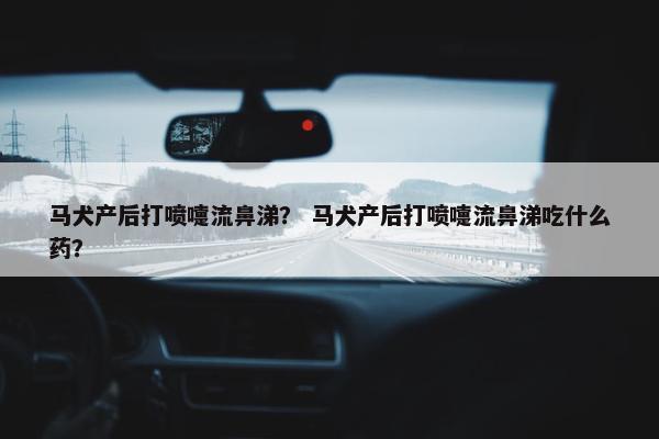 马犬产后打喷嚏流鼻涕？ 马犬产后打喷嚏流鼻涕吃什么药？