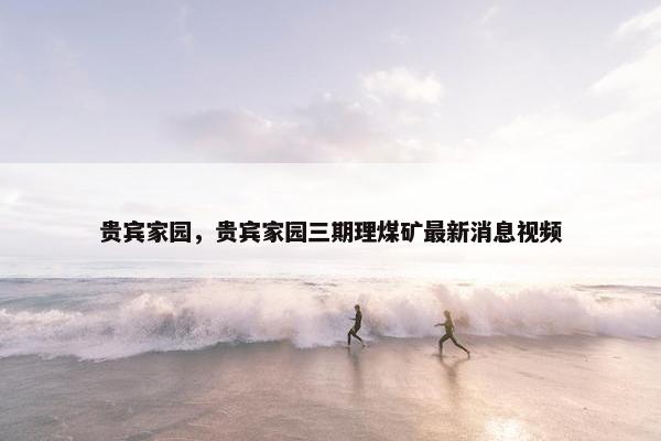 贵宾家园，贵宾家园三期理煤矿最新消息视频