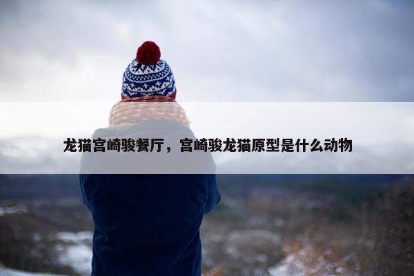 龙猫宫崎骏餐厅，宫崎骏龙猫原型是什么动物