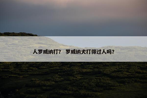 人罗威纳打？ 罗威纳犬打得过人吗？
