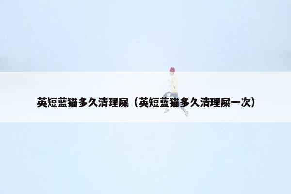 英短蓝猫多久清理屎（英短蓝猫多久清理屎一次）