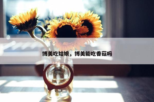 博美吃姑娘，博美能吃香菇吗