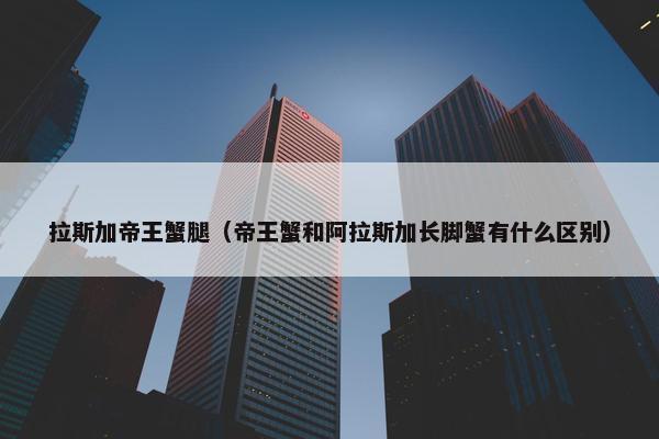 拉斯加帝王蟹腿（帝王蟹和阿拉斯加长脚蟹有什么区别）