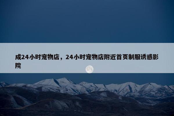 成24小时宠物店，24小时宠物店附近首页制服诱惑影院