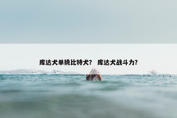 库达犬单挑比特犬？ 库达犬战斗力？