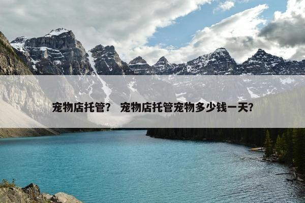 宠物店托管？ 宠物店托管宠物多少钱一天？