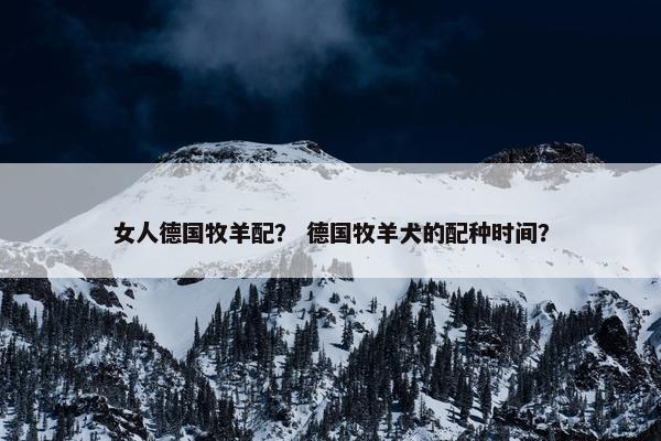女人德国牧羊配？ 德国牧羊犬的配种时间？