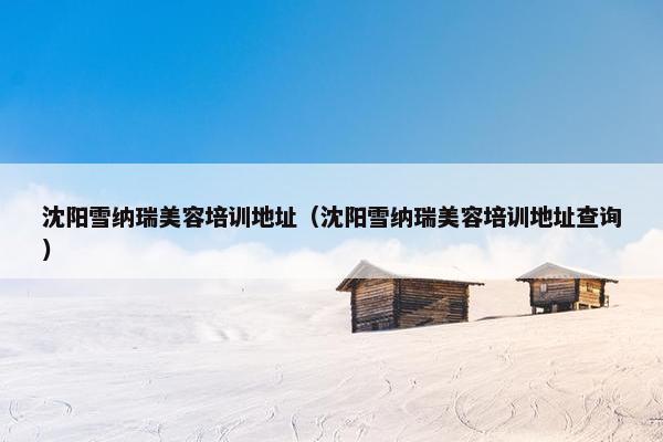 沈阳雪纳瑞美容培训地址（沈阳雪纳瑞美容培训地址查询）