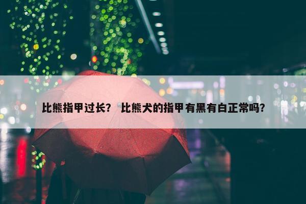 比熊指甲过长？ 比熊犬的指甲有黑有白正常吗？