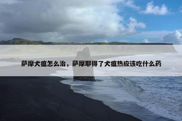 萨摩犬瘟怎么治，萨摩耶得了犬瘟热应该吃什么药