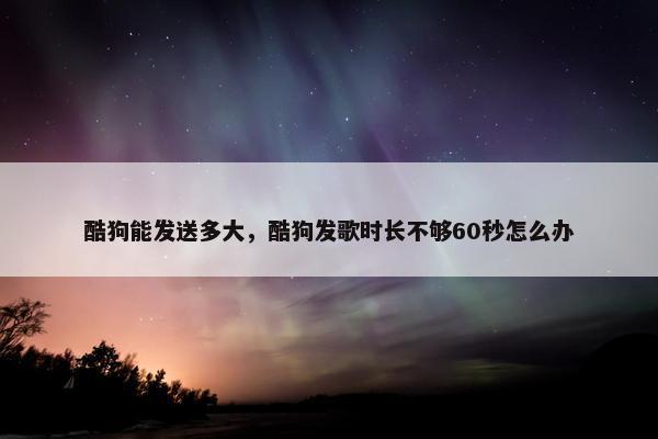 酷狗能发送多大，酷狗发歌时长不够60秒怎么办