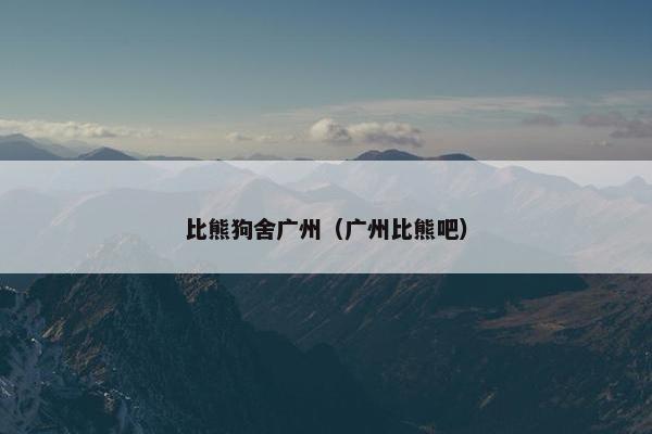比熊狗舍广州（广州比熊吧）