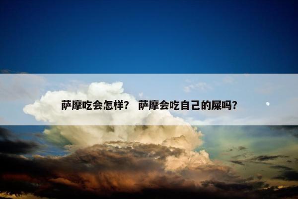萨摩吃会怎样？ 萨摩会吃自己的屎吗？