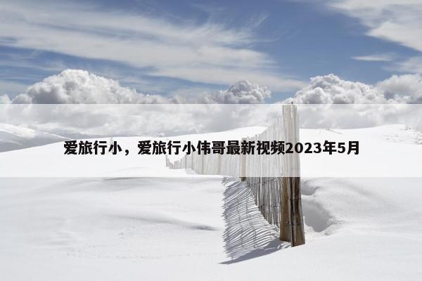 爱旅行小，爱旅行小伟哥最新视频2023年5月