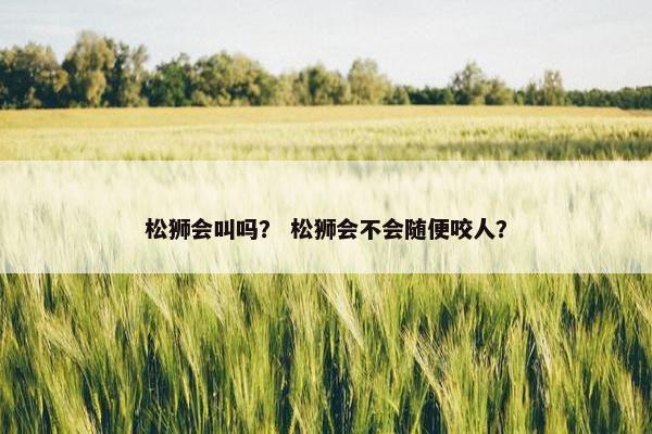 松狮会叫吗？ 松狮会不会随便咬人？