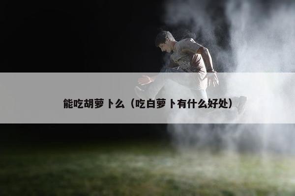 能吃胡萝卜么（吃白萝卜有什么好处）