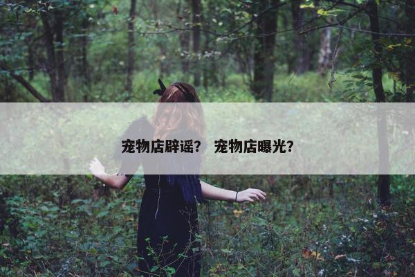 宠物店辟谣？ 宠物店曝光？