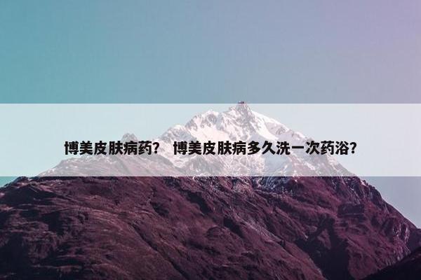 博美皮肤病药？ 博美皮肤病多久洗一次药浴？