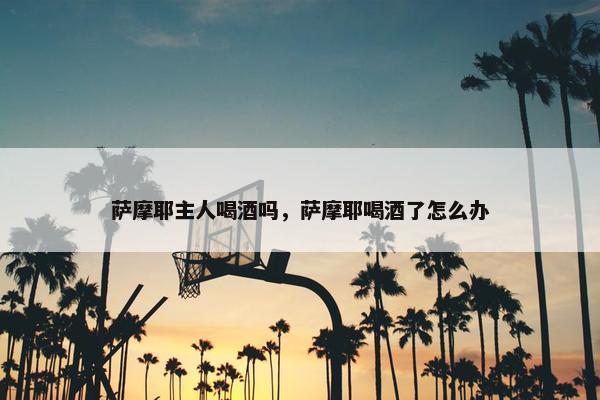 萨摩耶主人喝酒吗，萨摩耶喝酒了怎么办