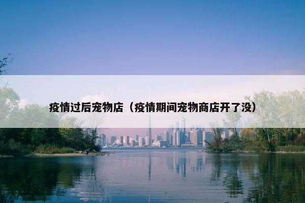 疫情过后宠物店（疫情期间宠物商店开了没）