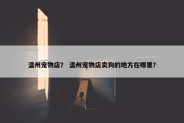 温州宠物店？ 温州宠物店卖狗的地方在哪里？