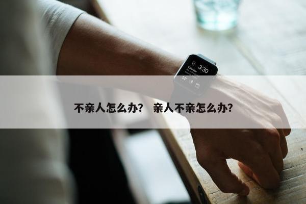 不亲人怎么办？ 亲人不亲怎么办？