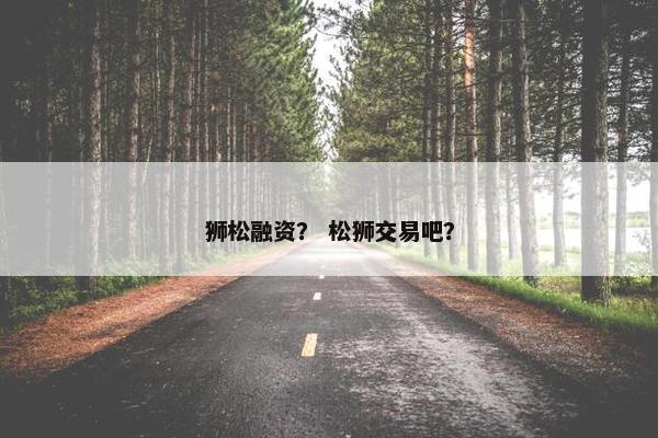 狮松融资？ 松狮交易吧？