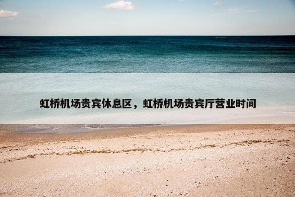 虹桥机场贵宾休息区，虹桥机场贵宾厅营业时间