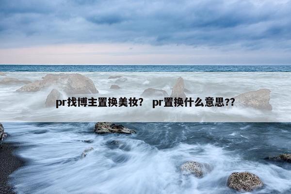 pr找博主置换美妆？ pr置换什么意思?？