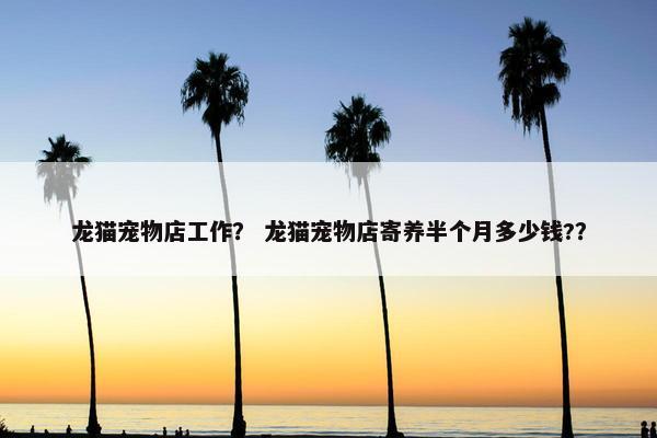 龙猫宠物店工作？ 龙猫宠物店寄养半个月多少钱?？