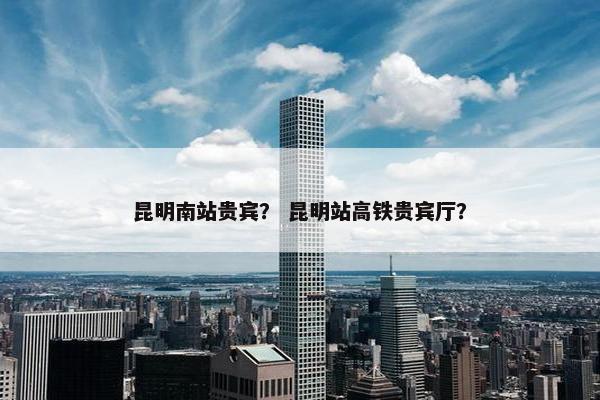 昆明南站贵宾？ 昆明站高铁贵宾厅？
