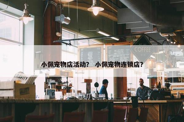 小佩宠物店活动？ 小佩宠物连锁店？