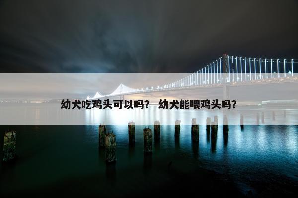 幼犬吃鸡头可以吗？ 幼犬能喂鸡头吗？