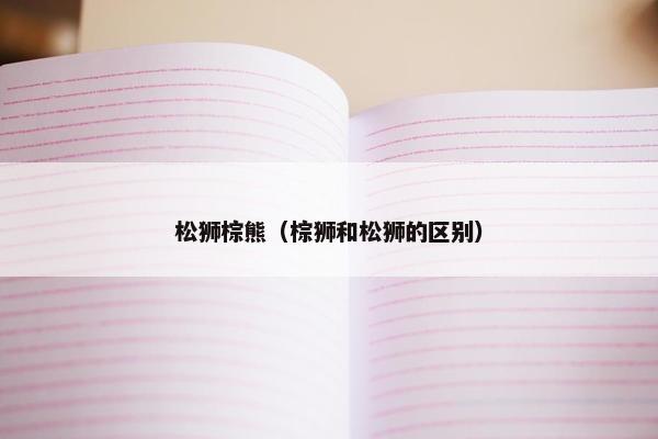 松狮棕熊（棕狮和松狮的区别）