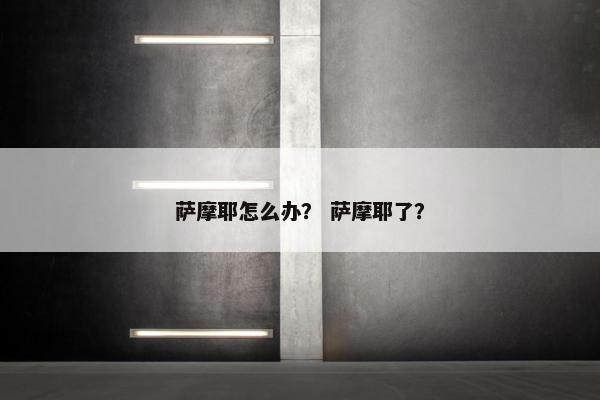 萨摩耶怎么办？ 萨摩耶了？