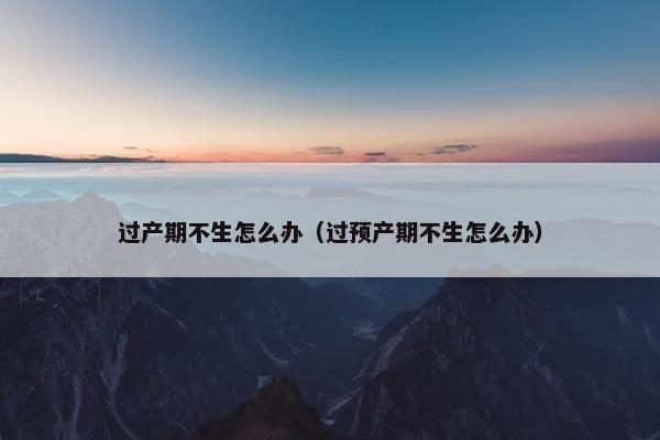 过产期不生怎么办（过预产期不生怎么办）