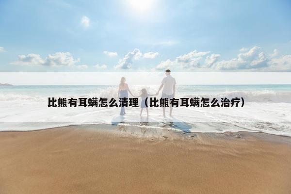 比熊有耳螨怎么清理（比熊有耳螨怎么治疗）