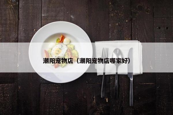 潮阳宠物店（潮阳宠物店哪家好）